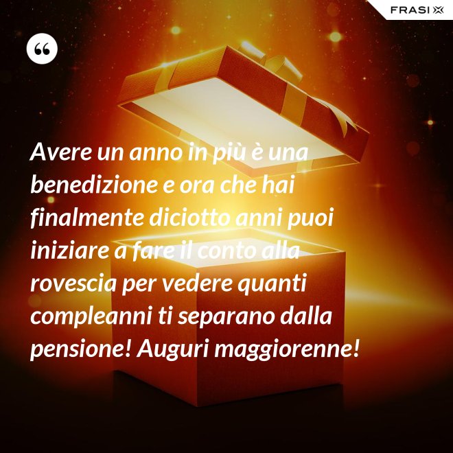 Avere un anno in più è una benedizione e ora che hai finalmente diciotto anni puoi iniziare a fare il conto alla rovescia per vedere quanti compleanni ti separano dalla pensione! Auguri maggiorenne! - Anonimo