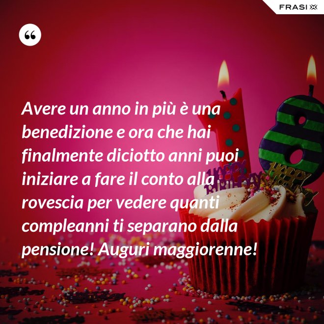 Avere un anno in più è una benedizione e ora che hai finalmente diciotto anni puoi iniziare a fare il conto alla rovescia per vedere quanti compleanni ti separano dalla pensione! Auguri maggiorenne! - Anonimo