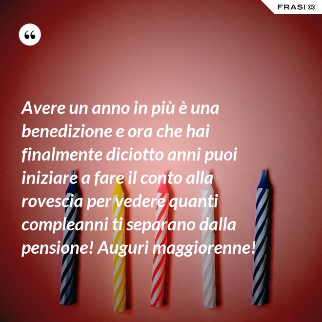 Avere un anno in più è una benedizione e ora che hai finalmente diciotto anni puoi iniziare a fare il conto alla rovescia per vedere quanti compleanni ti separano dalla pensione! Auguri maggiorenne! - Anonimo