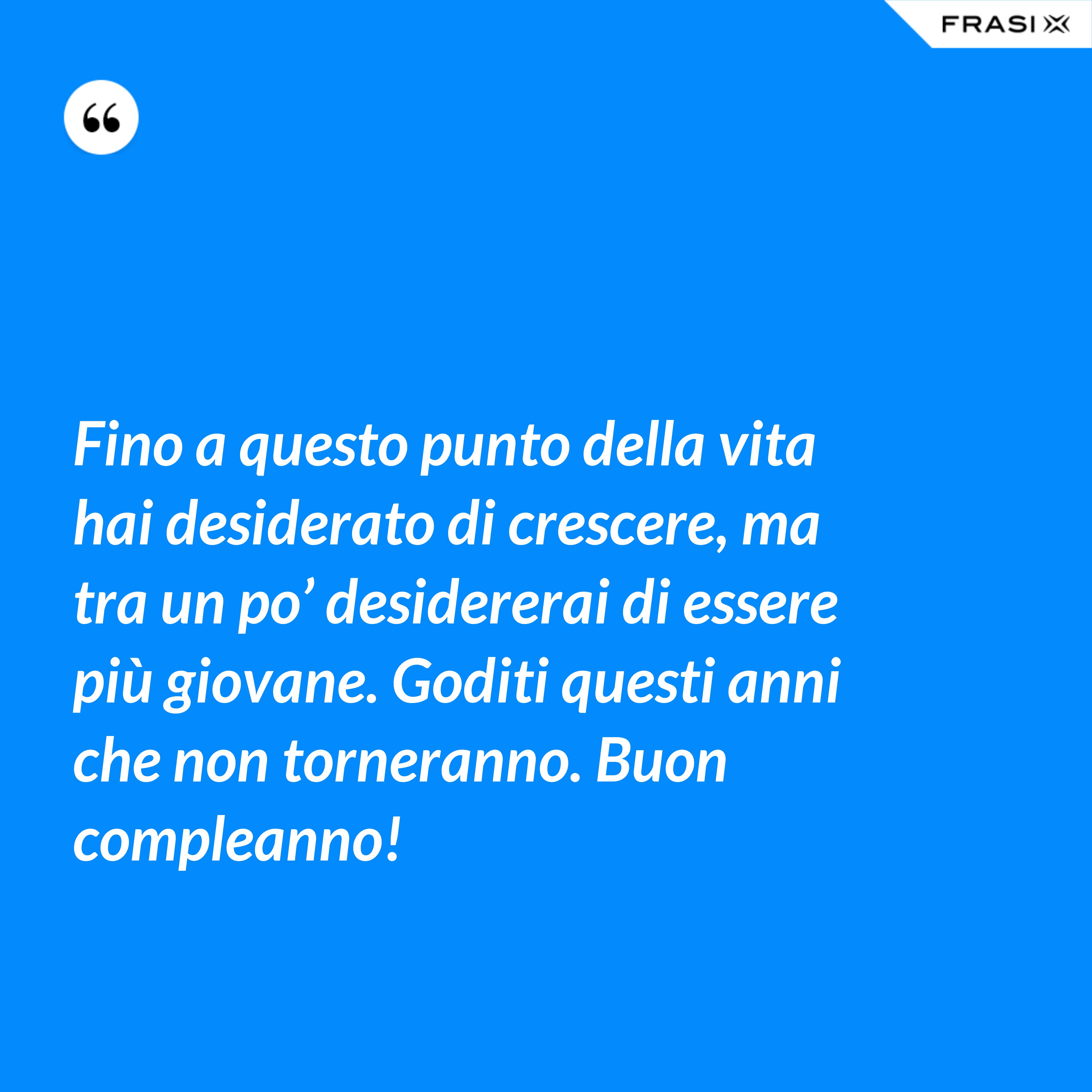 Fino a questo punto della vita hai desiderato di crescere, ma tra un po’ desidererai di essere più giovane. Goditi questi anni che non torneranno. Buon compleanno! - Anonimo