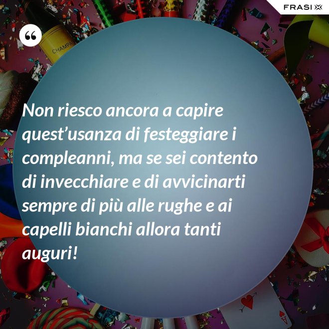 Non riesco ancora a capire quest’usanza di festeggiare i compleanni, ma se sei contento di invecchiare e di avvicinarti sempre di più alle rughe e ai capelli bianchi allora tanti auguri! - Anonimo