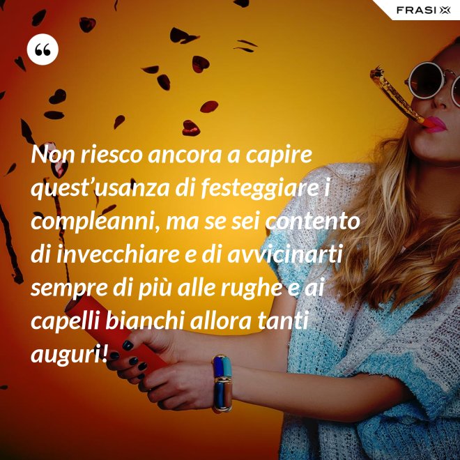 Non riesco ancora a capire quest’usanza di festeggiare i compleanni, ma se sei contento di invecchiare e di avvicinarti sempre di più alle rughe e ai capelli bianchi allora tanti auguri! - Anonimo