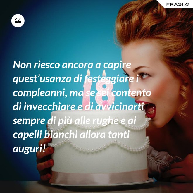 Non riesco ancora a capire quest’usanza di festeggiare i compleanni, ma se sei contento di invecchiare e di avvicinarti sempre di più alle rughe e ai capelli bianchi allora tanti auguri! - Anonimo