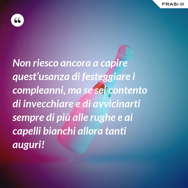 Non riesco ancora a capire quest’usanza di festeggiare i compleanni, ma se sei contento di invecchiare e di avvicinarti sempre di più alle rughe e ai capelli bianchi allora tanti auguri! - Anonimo