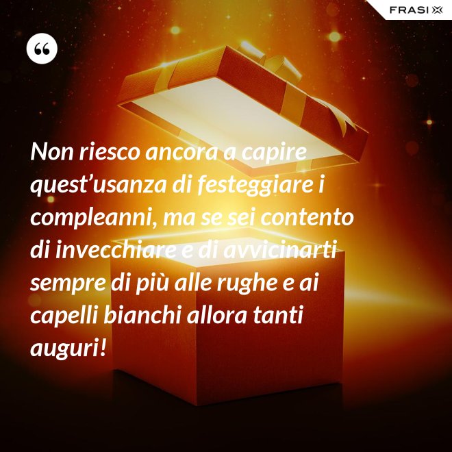 Non riesco ancora a capire quest’usanza di festeggiare i compleanni, ma se sei contento di invecchiare e di avvicinarti sempre di più alle rughe e ai capelli bianchi allora tanti auguri! - Anonimo