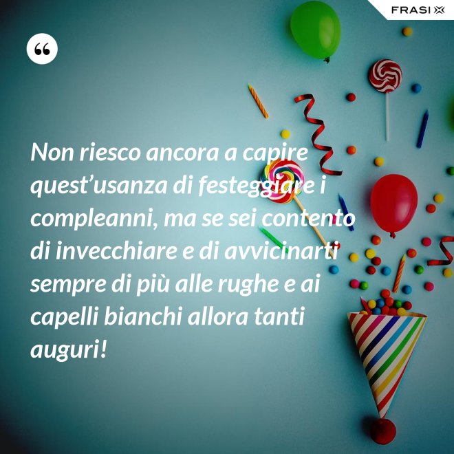 Non riesco ancora a capire quest’usanza di festeggiare i compleanni, ma se sei contento di invecchiare e di avvicinarti sempre di più alle rughe e ai capelli bianchi allora tanti auguri! - Anonimo