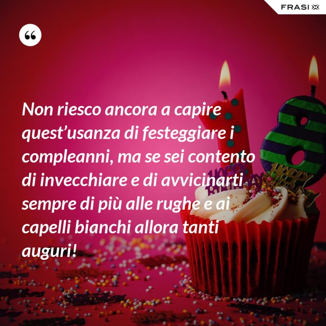 Non riesco ancora a capire quest’usanza di festeggiare i compleanni, ma se sei contento di invecchiare e di avvicinarti sempre di più alle rughe e ai capelli bianchi allora tanti auguri! - Anonimo