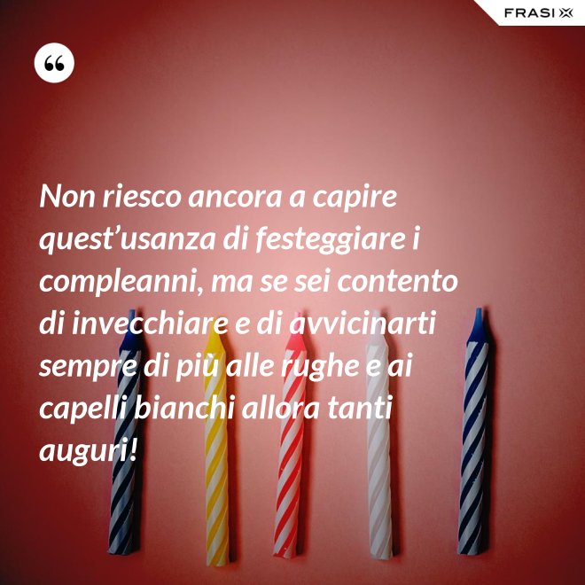 Non riesco ancora a capire quest’usanza di festeggiare i compleanni, ma se sei contento di invecchiare e di avvicinarti sempre di più alle rughe e ai capelli bianchi allora tanti auguri! - Anonimo