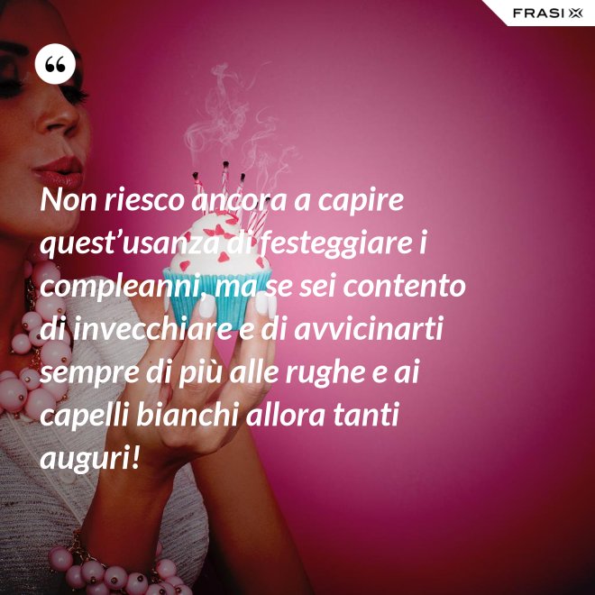 Non riesco ancora a capire quest’usanza di festeggiare i compleanni, ma se sei contento di invecchiare e di avvicinarti sempre di più alle rughe e ai capelli bianchi allora tanti auguri! - Anonimo