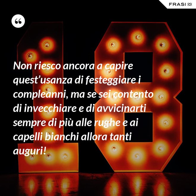 Non riesco ancora a capire quest’usanza di festeggiare i compleanni, ma se sei contento di invecchiare e di avvicinarti sempre di più alle rughe e ai capelli bianchi allora tanti auguri! - Anonimo
