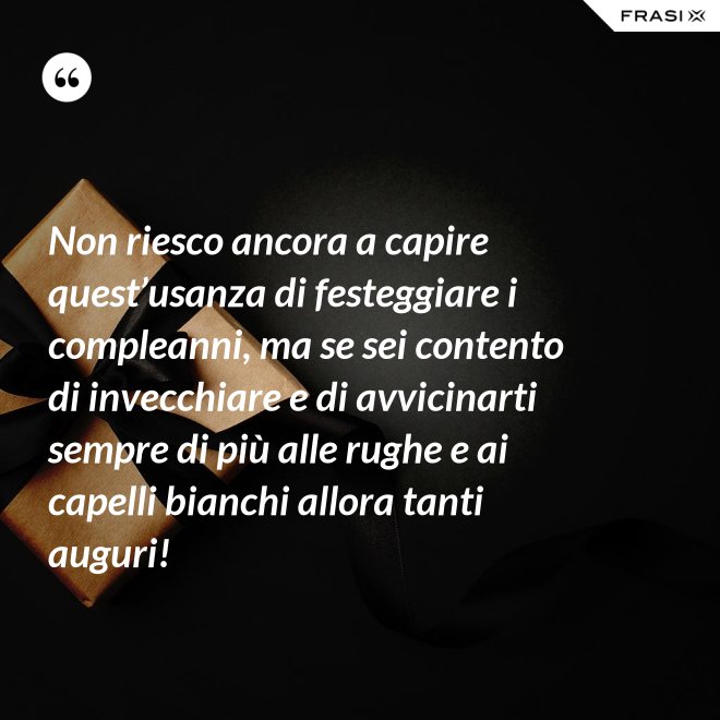 Non riesco ancora a capire quest’usanza di festeggiare i compleanni, ma se sei contento di invecchiare e di avvicinarti sempre di più alle rughe e ai capelli bianchi allora tanti auguri! - Anonimo