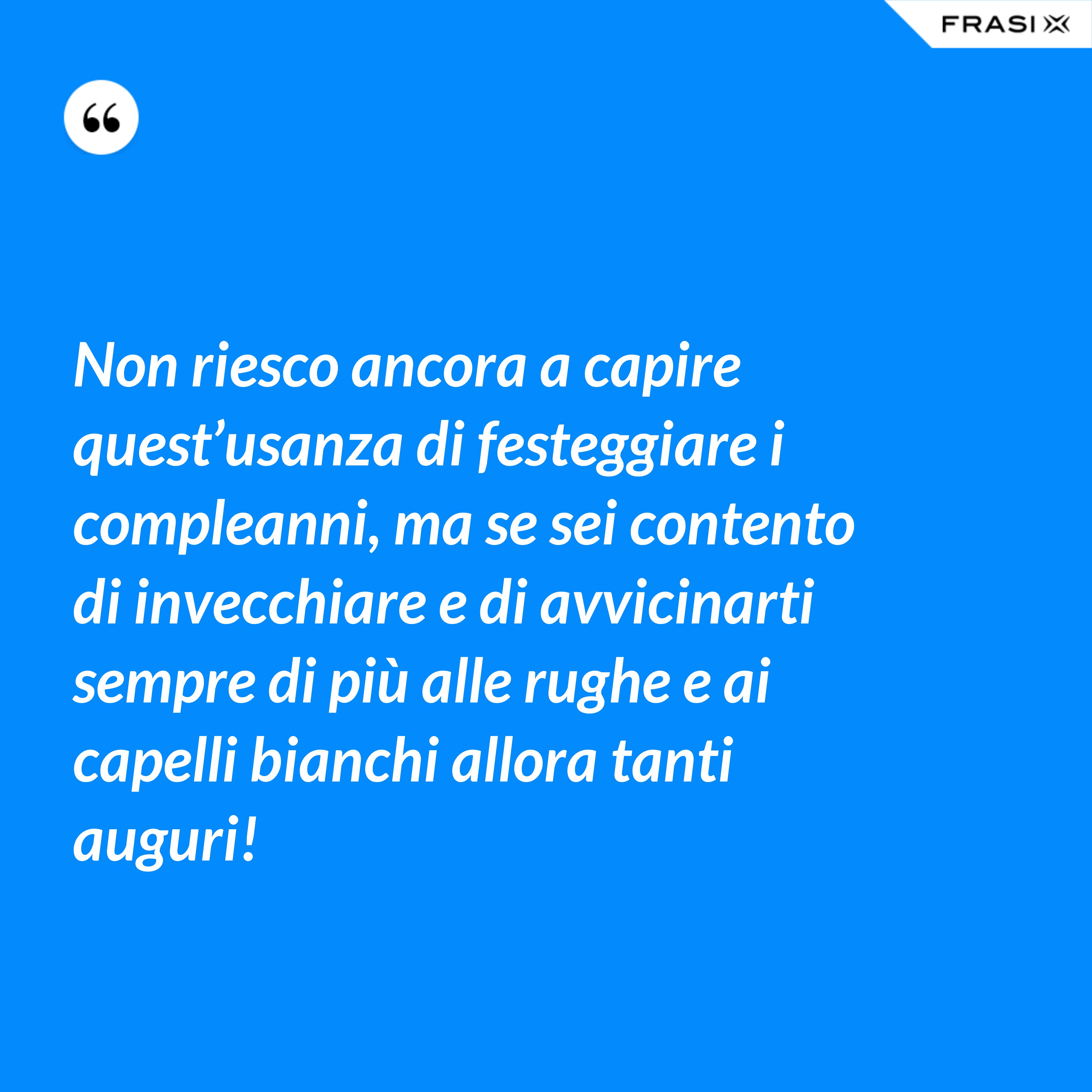 Non riesco ancora a capire quest’usanza di festeggiare i compleanni, ma se sei contento di invecchiare e di avvicinarti sempre di più alle rughe e ai capelli bianchi allora tanti auguri! - Anonimo