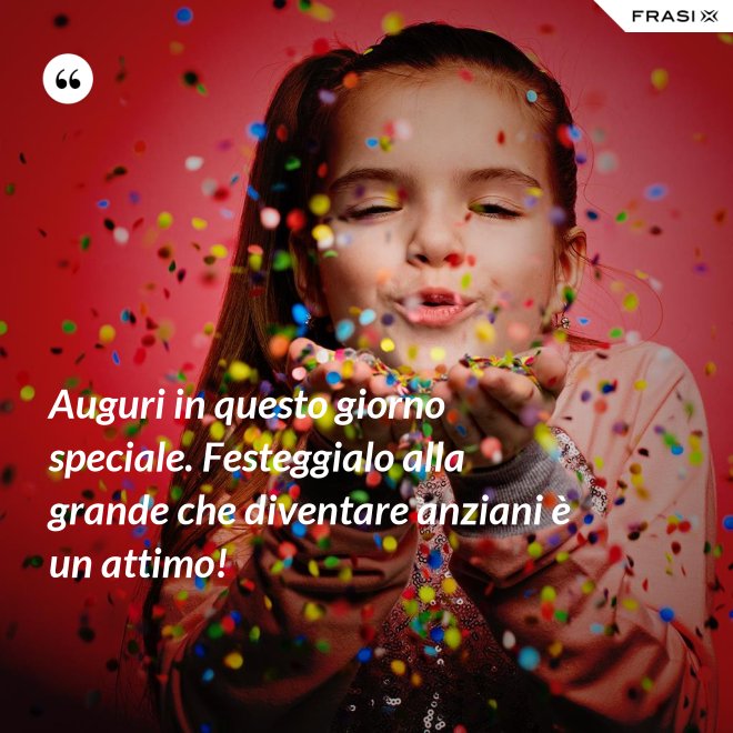 Auguri in questo giorno speciale. Festeggialo alla grande che diventare anziani è un attimo! - Anonimo