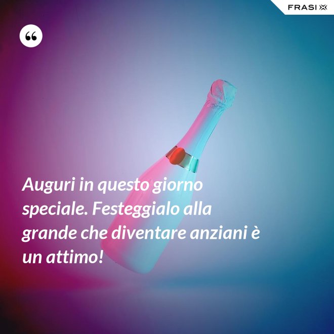 Auguri in questo giorno speciale. Festeggialo alla grande che diventare anziani è un attimo! - Anonimo