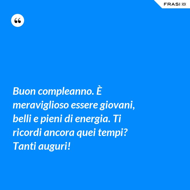 Buon compleanno. È meraviglioso essere giovani, belli e pieni di energia. Ti ricordi ancora quei tempi? Tanti auguri! - Anonimo
