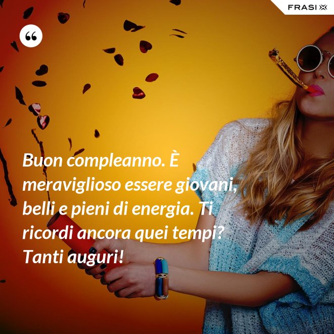 Buon compleanno. È meraviglioso essere giovani, belli e pieni di energia. Ti ricordi ancora quei tempi? Tanti auguri! - Anonimo