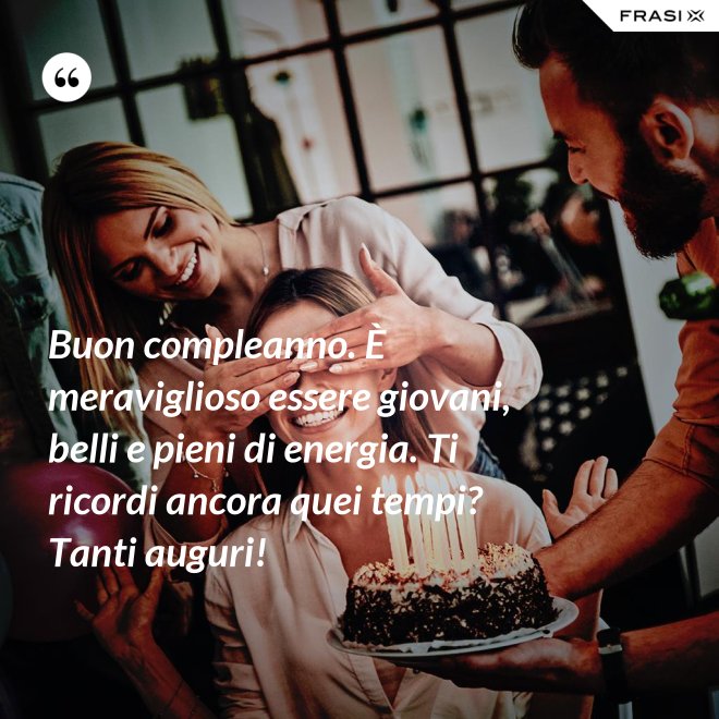 Buon compleanno. È meraviglioso essere giovani, belli e pieni di energia. Ti ricordi ancora quei tempi? Tanti auguri! - Anonimo