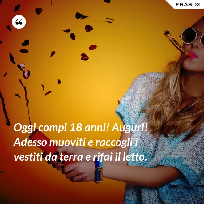Oggi compi 18 anni! Auguri! Adesso muoviti e raccogli i vestiti da terra e rifai il letto. - Anonimo