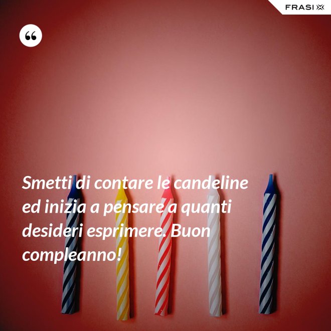 Smetti di contare le candeline ed inizia a pensare a quanti desideri esprimere. Buon compleanno! - Anonimo
