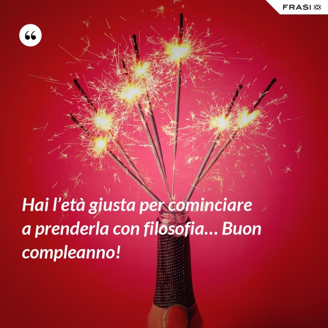 Hai l’età giusta per cominciare a prenderla con filosofia… Buon compleanno! - Anonimo