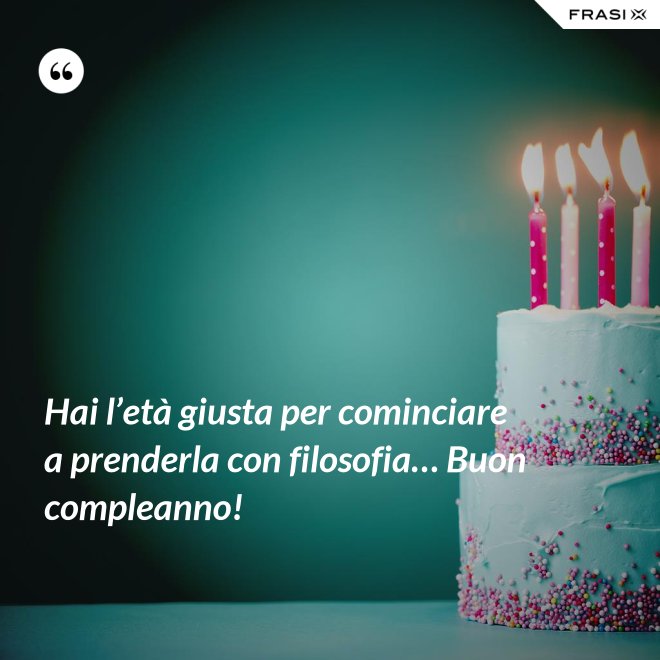 Hai l’età giusta per cominciare a prenderla con filosofia… Buon compleanno! - Anonimo