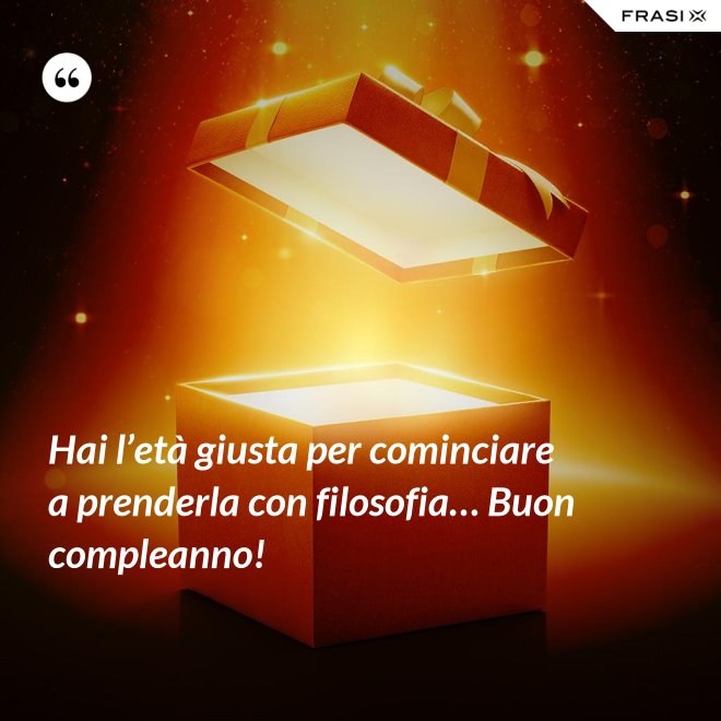 Hai l’età giusta per cominciare a prenderla con filosofia… Buon compleanno! - Anonimo