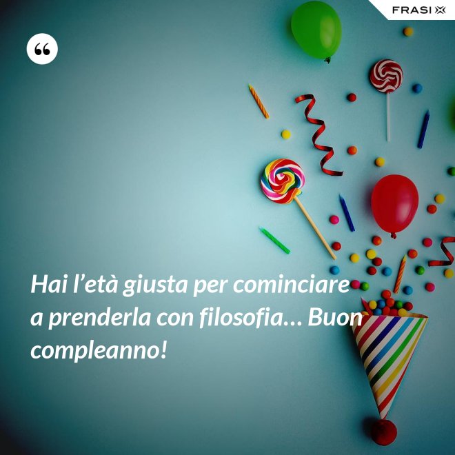 Hai l’età giusta per cominciare a prenderla con filosofia… Buon compleanno! - Anonimo