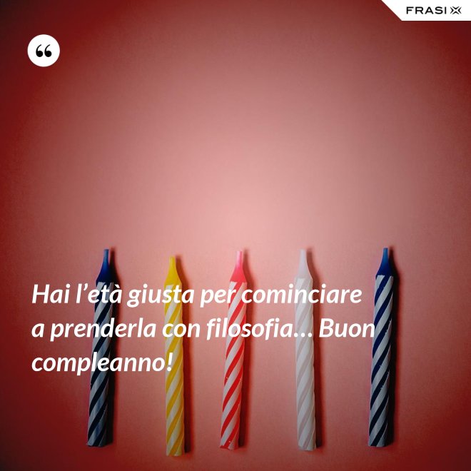 Hai l’età giusta per cominciare a prenderla con filosofia… Buon compleanno! - Anonimo