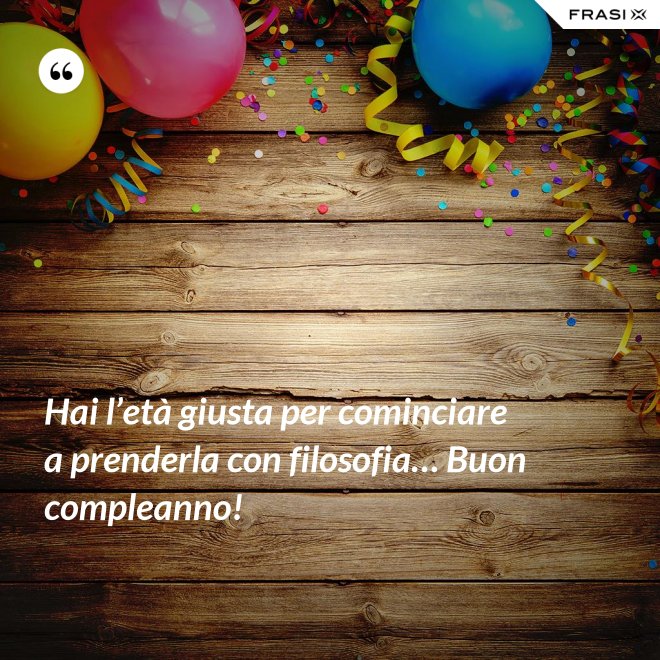 Hai l’età giusta per cominciare a prenderla con filosofia… Buon compleanno! - Anonimo