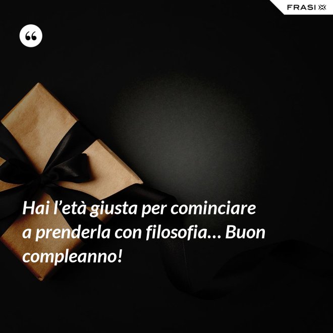 Hai l’età giusta per cominciare a prenderla con filosofia… Buon compleanno! - Anonimo