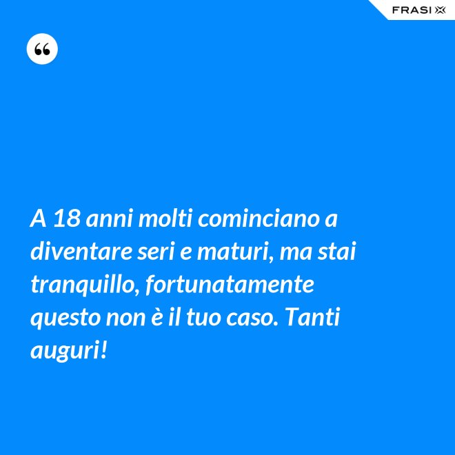 A 18 anni molti cominciano a diventare seri e maturi, ma stai tranquillo, fortunatamente questo non è il tuo caso. Tanti auguri! - Anonimo