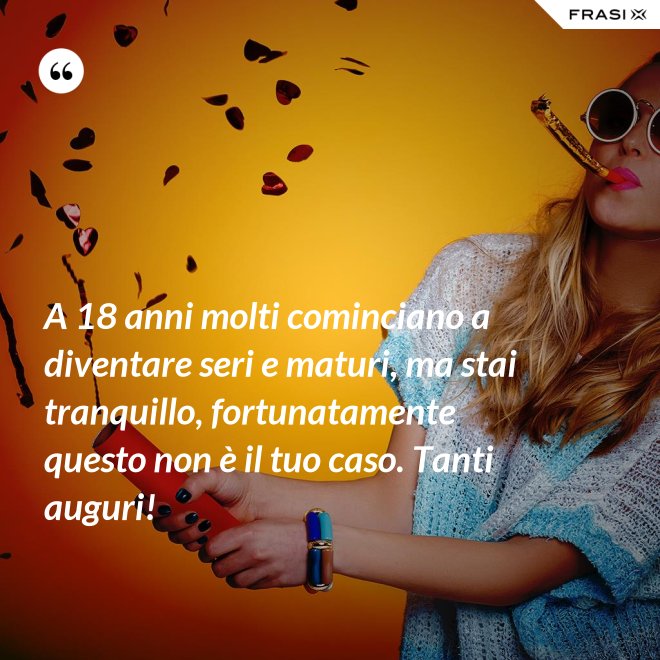 A 18 anni molti cominciano a diventare seri e maturi, ma stai tranquillo, fortunatamente questo non è il tuo caso. Tanti auguri! - Anonimo