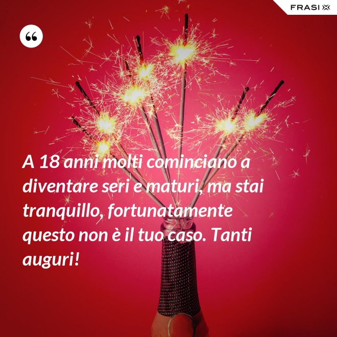 A 18 anni molti cominciano a diventare seri e maturi, ma stai tranquillo, fortunatamente questo non è il tuo caso. Tanti auguri! - Anonimo