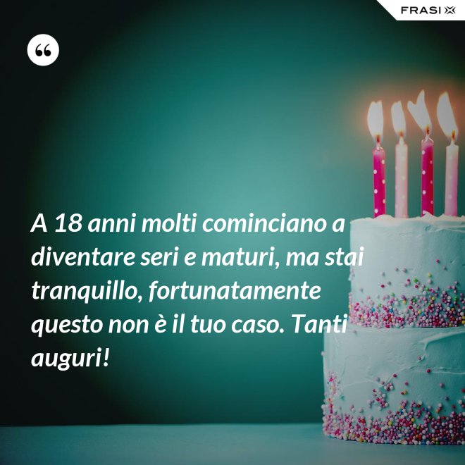 A 18 anni molti cominciano a diventare seri e maturi, ma stai tranquillo, fortunatamente questo non è il tuo caso. Tanti auguri! - Anonimo