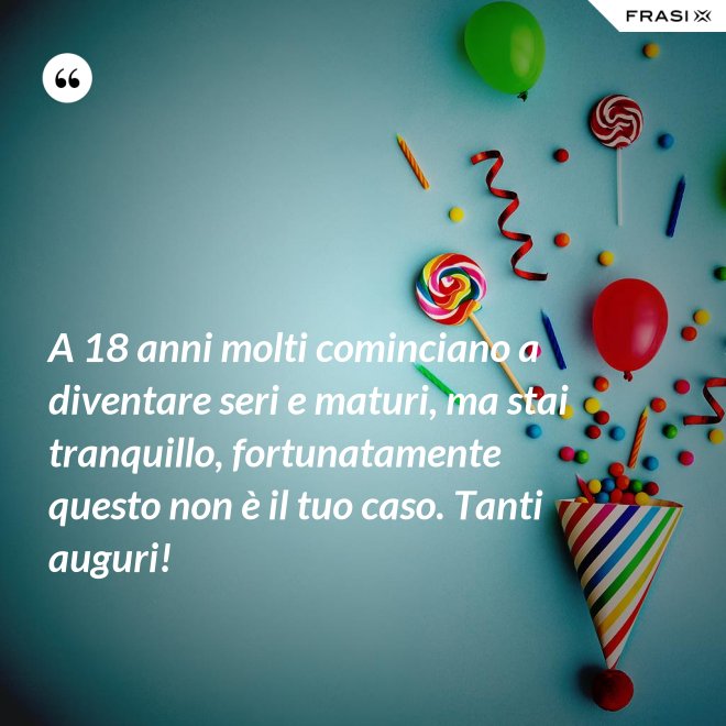 A 18 anni molti cominciano a diventare seri e maturi, ma stai tranquillo, fortunatamente questo non è il tuo caso. Tanti auguri! - Anonimo