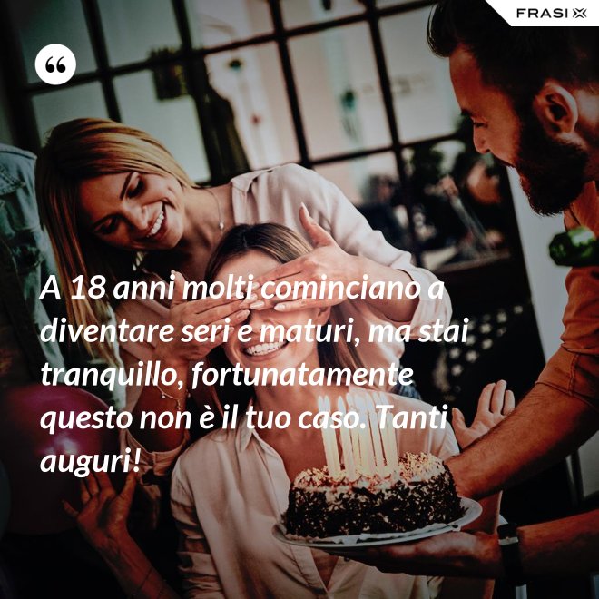 A 18 anni molti cominciano a diventare seri e maturi, ma stai tranquillo, fortunatamente questo non è il tuo caso. Tanti auguri! - Anonimo