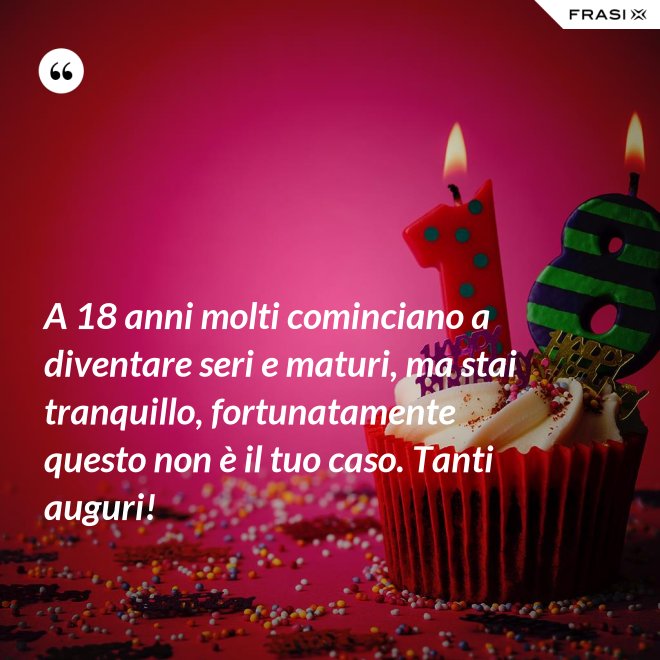A 18 anni molti cominciano a diventare seri e maturi, ma stai tranquillo, fortunatamente questo non è il tuo caso. Tanti auguri! - Anonimo