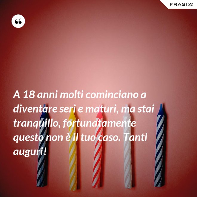 A 18 anni molti cominciano a diventare seri e maturi, ma stai tranquillo, fortunatamente questo non è il tuo caso. Tanti auguri! - Anonimo