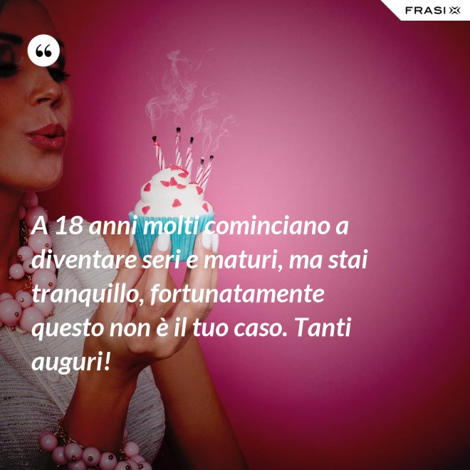 A 18 anni molti cominciano a diventare seri e maturi, ma stai tranquillo, fortunatamente questo non è il tuo caso. Tanti auguri! - Anonimo