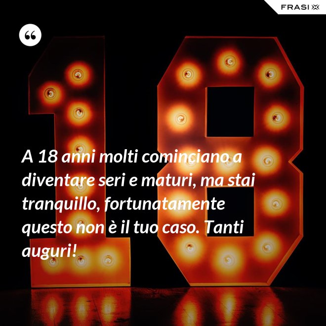 A 18 anni molti cominciano a diventare seri e maturi, ma stai tranquillo, fortunatamente questo non è il tuo caso. Tanti auguri! - Anonimo
