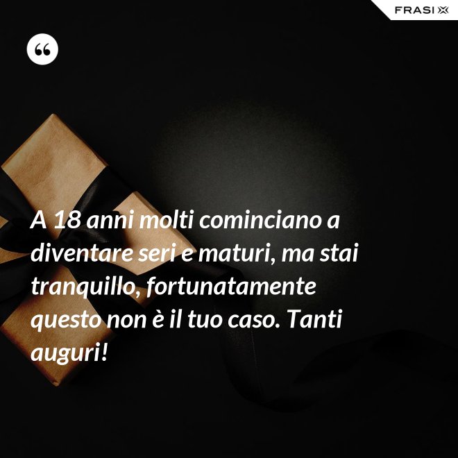 A 18 anni molti cominciano a diventare seri e maturi, ma stai tranquillo, fortunatamente questo non è il tuo caso. Tanti auguri! - Anonimo