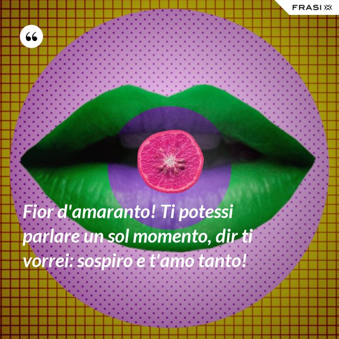 Fior d'amaranto! Ti potessi parlare un sol momento, dir ti vorrei: sospiro e t'amo tanto! - Anonimo