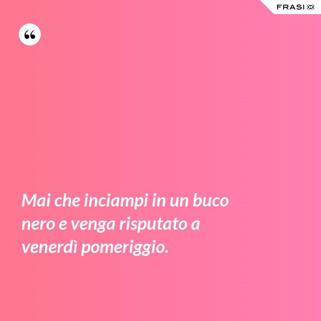 Mai che inciampi in un buco nero e venga risputato a venerdì pomeriggio. - Anonimo