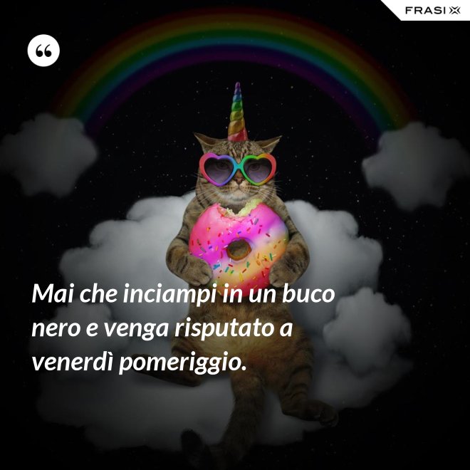 Mai che inciampi in un buco nero e venga risputato a venerdì pomeriggio. - Anonimo