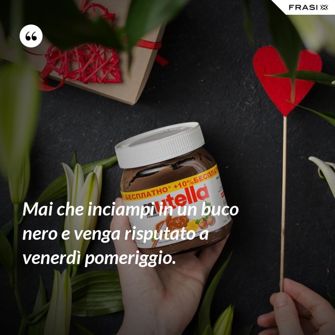 Mai che inciampi in un buco nero e venga risputato a venerdì pomeriggio. - Anonimo
