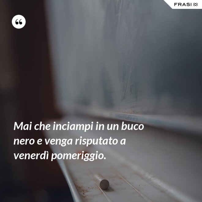 Mai che inciampi in un buco nero e venga risputato a venerdì pomeriggio. - Anonimo