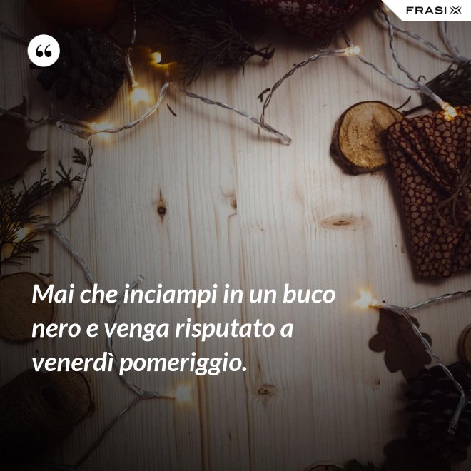 Mai che inciampi in un buco nero e venga risputato a venerdì pomeriggio. - Anonimo