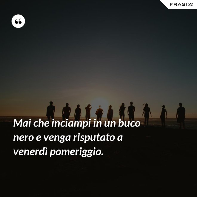 Mai che inciampi in un buco nero e venga risputato a venerdì pomeriggio. - Anonimo