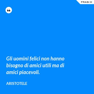 Gli uomini felici non hanno bisogno di amici utili ma di amici piacevoli. - Aristotele