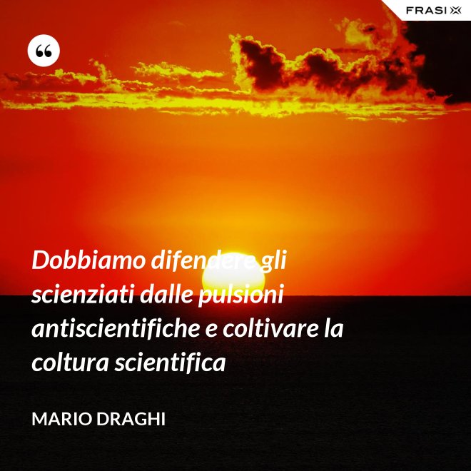 Dobbiamo difendere gli scienziati dalle pulsioni antiscientifiche e coltivare la coltura scientifica - Mario Draghi